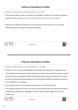 114
Perdas por imparidade em créditos
• Perdas por imparidade em créditos (artigo 28.º-B do CIRC):
• Para efeitos da determinação das perdas por imparidade, consideram-se créditos de cobrança
duvidosa aqueles em que o risco de incobrabilidade esteja devidamente justificado
• O facto de um crédito se encontrar em mora há mais de 6 meses não é por si só, um fator
determinante para o considerar de cobrança duvidosa
Abílio Sousa
126
Perdas por imparidade em créditos
• Perdas por imparidade em créditos (artigo 28.º-B .º do CIRC):
• Considera-se que risco de incobrabilidade está devidamente justificado nos seguintes casos:
• a) O devedor tenha pendente processo de execução, processo de insolvência, processo especial
de revitalização ou procedimento de recuperação de empresas por via extrajudicial ao abrigo
do Sistema de Recuperação de Empresas por Via Extrajudicial (SIREVE), aprovado pelo Decreto-
Lei n.º 178/2012, de 3 de agosto;
• b) Os créditos tenham sido reclamados judicialmente ou em tribunal arbitral;
• c) Os créditos estejam em mora há mais de seis meses desde a data do respetivo vencimento e
existam provas objetivas de imparidade e de terem sido efetuadas diligências para o seu
recebimento
Abílio Sousa
127
 