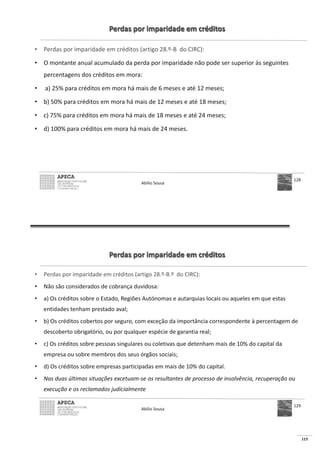 115
Perdas por imparidade em créditos
• Perdas por imparidade em créditos (artigo 28.º-B do CIRC):
• O montante anual acumulado da perda por imparidade não pode ser superior às seguintes
percentagens dos créditos em mora:
• a) 25% para créditos em mora há mais de 6 meses e até 12 meses;
• b) 50% para créditos em mora há mais de 12 meses e até 18 meses;
• c) 75% para créditos em mora há mais de 18 meses e até 24 meses;
• d) 100% para créditos em mora há mais de 24 meses.
Abílio Sousa
128
Perdas por imparidade em créditos
• Perdas por imparidade em créditos (artigo 28.º-B.º do CIRC):
• Não são considerados de cobrança duvidosa:
• a) Os créditos sobre o Estado, Regiões Autónomas e autarquias locais ou aqueles em que estas
entidades tenham prestado aval;
• b) Os créditos cobertos por seguro, com exceção da importância correspondente à percentagem de
descoberto obrigatório, ou por qualquer espécie de garantia real;
• c) Os créditos sobre pessoas singulares ou coletivas que detenham mais de 10% do capital da
empresa ou sobre membros dos seus órgãos sociais;
• d) Os créditos sobre empresas participadas em mais de 10% do capital.
• Nas duas últimas situações excetuam-se os resultantes de processo de insolvência, recuperação ou
execução e os reclamados judicialmente
Abílio Sousa
129
 