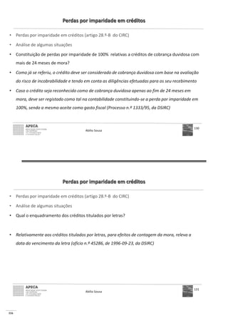 116
Perdas por imparidade em créditos
• Perdas por imparidade em créditos (artigo 28.º-B do CIRC)
• Análise de algumas situações
• Constituição de perdas por imparidade de 100% relativas a créditos de cobrança duvidosa com
mais de 24 meses de mora?
• Como já se referiu, o crédito deve ser considerado de cobrança duvidosa com base na avaliação
do risco de incobrabilidade e tendo em conta as diligências efetuadas para os seu recebimento
• Caso o crédito seja reconhecido como de cobrança duvidosa apenas ao fim de 24 meses em
mora, deve ser registado como tal na contabilidade constituindo-se a perda por imparidade em
100%, sendo a mesmo aceite como gasto fiscal (Processo n.º 1333/95, da DSIRC)
Abílio Sousa
130
Perdas por imparidade em créditos
• Perdas por imparidade em créditos (artigo 28.º-B do CIRC)
• Análise de algumas situações
• Qual o enquadramento dos créditos titulados por letras?
• Relativamente aos créditos titulados por letras, para efeitos de contagem da mora, releva a
data do vencimento da letra (ofício n.º 45286, de 1996-09-23, da DSIRC)
Abílio Sousa
131
 
