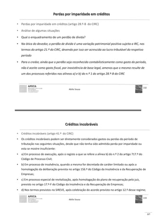 117
Perdas por imparidade em créditos
• Perdas por imparidade em créditos (artigo 28.º-B do CIRC)
• Análise de algumas situações
• Qual o enquadramento de um perdão de dívida?
• Na ótica do devedor, o perdão de dívida é uma variação patrimonial positiva sujeita a IRC, nos
termos do artigo 21.º do CIRC, devendo por isso ser acrescida ao lucro tributável do respetivo
período
• Para o credor, ainda que o perdão seja reconhecido contabilisticamente como gasto do período,
não é aceite como gasto fiscal, por inexistência de base legal, amenos que o mesmo resulte de
um dos processos referidos nas alíneas a) e b) do n.º 1 do artigo 28.º-B do CIRC
Abílio Sousa
132
Créditos incobráveis
• Créditos incobráveis (artigo 41.º do CIRC)
• Os créditos incobráveis podem ser diretamente considerados gastos ou perdas do período de
tributação nas seguintes situações, desde que não tenha sido admitida perda por imparidade ou
esta se mostre insuficiente:
• a) Em processo de execução, após o registo a que se refere a alínea b) do n.º 2 do artigo 717.º do
Código de Processo Civil;
• b) Em processo de insolvência, quando a mesma for decretada de caráter limitado ou após a
homologação da deliberação prevista no artigo 156.º do Código da Insolvência e da Recuperação de
Empresas;
• c) Em processo especial de revitalização, após homologação do plano de recuperação pelo juiz,
previsto no artigo 17.º-F do Código da Insolvência e da Recuperação de Empresas;
• d) Nos termos previstos no SIREVE, após celebração do acordo previsto no artigo 12.º desse regime;
Abílio Sousa
133
 