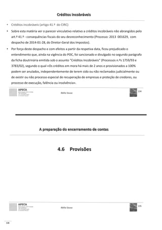 118
Créditos incobráveis
• Créditos incobráveis (artigo 41.º do CIRC)
• Sobre esta matéria ver o parecer vinculativo relativo a créditos incobráveis não abrangidos pelo
art.º 41.º - consequências fiscais do seu desreconhecimento (Processo: 2013 001629, com
despacho de 2014-01-28, do Diretor-Geral dos Impostos).
• Por força deste despacho e com efeitos a partir da respetiva data, ficou prejudicado o
entendimento que, ainda na vigência do POC, foi sancionado e divulgado no segundo parágrafo
da ficha doutrinária emitida sob o assunto “Créditos Incobráveis” (Processos n.ºs 1759/93 e
3783/02), segundo o qual «Os créditos em mora há mais de 2 anos e provisionados a 100%
podem ser anulados, independentemente de terem sido ou não reclamados judicialmente ou
de existir ou não processo especial de recuperação de empresas e proteção de credores, ou
processo de execução, falência ou insolvência».
Abílio Sousa
134
A preparação do encerramento de contas
4.6 Provisões
Abílio Sousa
135
 