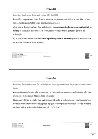 119
Provisões
• Provisões fiscalmente dedutíveis (artigo 39.º do CIRC)
• Para além das provisões específicas da atividade seguradora e da atividade bancária, podem
ser deduzidas para efeitos fiscais as seguintes provisões:
• a) As que se destinem a fazer face a obrigações e encargos derivados de processos judiciais em
curso por factos que determinariam a inclusão daqueles entre os gastos do período de
tributação;
• b) As que se destinem a fazer face a encargos com garantias a clientes previstas em contratos
de venda e de prestação de serviços;
Abílio Sousa
136
Provisões
• Provisões destinadas a fazer face a obrigações e encargos derivados de processos judiciais em
curso:
• Apenas são dedutíveis as relacionadas com factos que determinariam a inclusão das referidas
obrigações como gastos do período de tributação
• Quanto ao valor da provisão, é de levar em consideração as indemnizações e outros encargos,
nomeadamente honorários e advogados, a pagar pela empresa a terceiros e caso de desfecho
desfavorável de ações judiciais (parecer n.º 115/95 do CEF)
Abílio Sousa
137
 