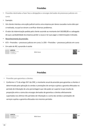 120
Provisões
• Provisões destinadas a fazer face a obrigações e encargos derivados de processos judiciais em
curso:
• Exemplo:
• Um cliente intentou uma ação judicial contra uma empresa por danos causados numa obra por
si realizada, na qual se vieram a verificar diversos problemas.
• O valor da indemnização pedida pelo cliente ascende ao montante de € 60.000,00 e o advogado
diz que a probabilidade da empresa perder a causa e ter que pagar a indemnização é elevada.
• Reconhecimento da provisão:
• 673 – Provisões – processos judicias em curso / a 293 – Provisões – processos judiciais em curso
• Em sede de IRC a provisão é aceite
Abílio Sousa
138
Provisões
• Provisões para garantias a clientes:
• Conforme n.º 5 do artigo 39.º do CIRC, o montante anual da provisão para garantias a clientes é
determinado pela aplicação às vendas e prestações de serviços sujeitas a garantia efetuadas no
período de tributação de uma percentagem que não pode ser superior à que resulta da
proporção entre a soma dos encargos derivados de garantias a clientes efetivamente
suportados nos últimos três períodos de tributação e a soma das vendas e prestações de
serviços sujeitas a garantia efetuadas nos mesmos períodos
Abílio Sousa
139
 