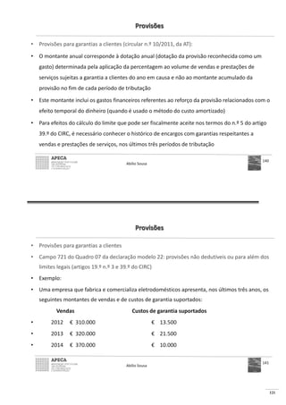121
Provisões
• Provisões para garantias a clientes (circular n.º 10/2011, da AT):
• O montante anual corresponde à dotação anual (dotação da provisão reconhecida como um
gasto) determinada pela aplicação da percentagem ao volume de vendas e prestações de
serviços sujeitas a garantia a clientes do ano em causa e não ao montante acumulado da
provisão no fim de cada período de tributação
• Este montante inclui os gastos financeiros referentes ao reforço da provisão relacionados com o
efeito temporal do dinheiro (quando é usado o método do custo amortizado)
• Para efeitos do cálculo do limite que pode ser fiscalmente aceite nos termos do n.º 5 do artigo
39.º do CIRC, é necessário conhecer o histórico de encargos com garantias respeitantes a
vendas e prestações de serviços, nos últimos três períodos de tributação
Abílio Sousa
140
Provisões
• Provisões para garantias a clientes
• Campo 721 do Quadro 07 da declaração modelo 22: provisões não dedutíveis ou para além dos
limites legais (artigos 19.º n.º 3 e 39.º do CIRC)
• Exemplo:
• Uma empresa que fabrica e comercializa eletrodomésticos apresenta, nos últimos três anos, os
seguintes montantes de vendas e de custos de garantia suportados:
Vendas Custos de garantia suportados
• 2012 € 310.000 € 13.500
• 2013 € 320.000 € 21.500
• 2014 € 370.000 € 10.000
Abílio Sousa
141
 