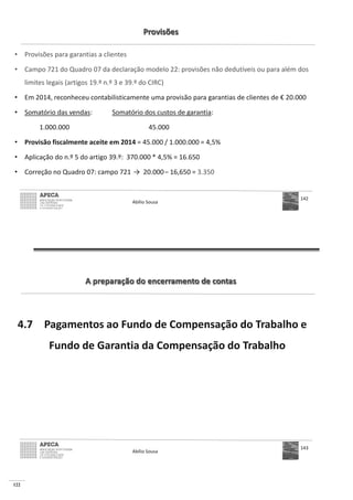 122
Provisões
• Provisões para garantias a clientes
• Campo 721 do Quadro 07 da declaração modelo 22: provisões não dedutíveis ou para além dos
limites legais (artigos 19.º n.º 3 e 39.º do CIRC)
• Em 2014, reconheceu contabilisticamente uma provisão para garantias de clientes de € 20.000
• Somatório das vendas: Somatório dos custos de garantia:
1.000.000 45.000
• Provisão fiscalmente aceite em 2014
•
• Correção no Quadro 07: campo 721 – 3.350
Abílio Sousa
142
A preparação do encerramento de contas
4.7 Pagamentos ao Fundo de Compensação do Trabalho e
Fundo de Garantia da Compensação do Trabalho
Abílio Sousa
143
 