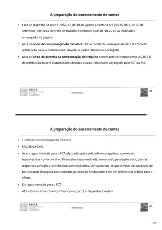 123
A preparação do encerramento de contas
• Face ao disposto na Lei n.º 70/2013, de 30 de agosto e Portaria n.º 294-A/2013, de 30 de
setembro, por cada contrato de trabalho celebrado após 01-10-2013, as entidades
empregadoras pagam:
• para o Fundo de compensação do trabalho (FCT) o montante correspondente a 0,925 % da
retribuição base e diuturnidades devidas a cada trabalhador abrangido.
• para o Fundo de garantia da compensação do trabalho o montante correspondente a 0,075 %
da retribuição base e diuturnidades devidas a cada trabalhador abrangido pelo FCT ou ME.
Abílio Sousa
144
A preparação do encerramento de contas
• Fundo de compensação do trabalho
• FAQ 28 da CNC:
• As entregas mensais para o FCT, efetuadas pela entidade empregadora, devem ser
reconhecidas como um ativo financeiro dessa entidade, mensurado pelo justo valor, com as
respetivas variações reconhecidas em resultados, considerando- se que o valor das unidades de
participação divulgado pela entidade gestora do fundo poderá ser um referencial prático para o
efeito.
• Entregas mensais para o FCT
• 415 – Outros investimentos financeiros / a 12 – Depósitos à ordem
Abílio Sousa
145
 