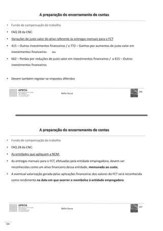 124
A preparação do encerramento de contas
• Fundo de compensação do trabalho
• FAQ 28 da CNC:
• Variações de justo valor do ativo referente às entregas mensais para o FCT
• 415 – Outros investimentos financeiros / a 772 – Ganhos por aumentos de justo valor em
investimentos financeiros ou
• 662 – Perdas por reduções de justo valor em investimentos financeiros / a 415 – Outros
investimentos financeiros
• Devem também registar-se impostos diferidos
Abílio Sousa
146
A preparação do encerramento de contas
• Fundo de compensação do trabalho
• FAQ 28 da CNC:
• As entidades que apliquem a NCM:
• As entregas mensais para o FCT, efetuadas pela entidade empregadora, devem ser
reconhecidas como um ativo financeiro dessa entidade, mensurado ao custo;
• A eventual valorização gerada pelas aplicações financeiras dos valores do FCT será reconhecida
como rendimento na data em que ocorrer o reembolso à entidade empregadora.
Abílio Sousa
147
 