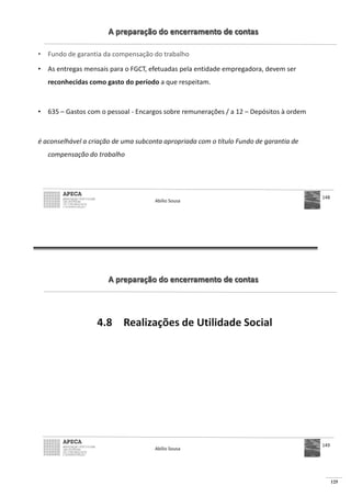 125
A preparação do encerramento de contas
• Fundo de garantia da compensação do trabalho
• As entregas mensais para o FGCT, efetuadas pela entidade empregadora, devem ser
reconhecidas como gasto do período a que respeitam.
• 635 – Gastos com o pessoal - Encargos sobre remunerações / a 12 – Depósitos à ordem
é aconselhável a criação de uma subconta apropriada com o título Fundo de garantia de
compensação do trabalho
Abílio Sousa
148
A preparação do encerramento de contas
4.8 Realizações de Utilidade Social
Abílio Sousa
149
 