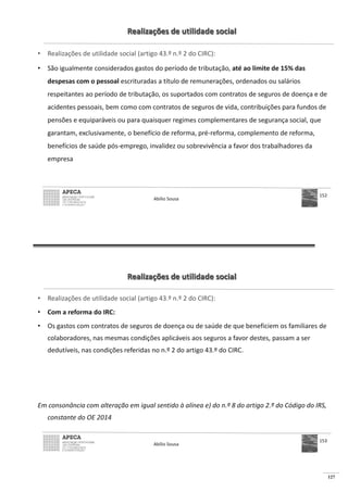 127
Realizações de utilidade social
• Realizações de utilidade social (artigo 43.º n.º 2 do CIRC):
• São igualmente considerados gastos do período de tributação, até ao limite de 15% das
despesas com o pessoal escrituradas a título de remunerações, ordenados ou salários
respeitantes ao período de tributação, os suportados com contratos de seguros de doença e de
acidentes pessoais, bem como com contratos de seguros de vida, contribuições para fundos de
pensões e equiparáveis ou para quaisquer regimes complementares de segurança social, que
garantam, exclusivamente, o benefício de reforma, pré-reforma, complemento de reforma,
benefícios de saúde pós-emprego, invalidez ou sobrevivência a favor dos trabalhadores da
empresa
Abílio Sousa
152
Realizações de utilidade social
• Realizações de utilidade social (artigo 43.º n.º 2 do CIRC):
• Com a reforma do IRC:
• Os gastos com contratos de seguros de doença ou de saúde de que beneficiem os familiares de
colaboradores, nas mesmas condições aplicáveis aos seguros a favor destes, passam a ser
dedutíveis, nas condições referidas no n.º 2 do artigo 43.º do CIRC.
Em consonância com alteração em igual sentido à alínea e) do n.º 8 do artigo 2.º do Código do IRS,
constante do OE 2014
Abílio Sousa
153
 
