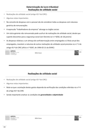 128
Determinação do lucro tributável
Realizações de utilidade social
• Realizações de utilidade social (artigo 43.º do CIRC):
• Algumas notas importantes:
• No conceito de despesas com o pessoal são de considerar todas as despesas com natureza
genérica de remunerações
• A expressão “trabalhadores da empresa” abrange os órgãos sociais
• Um sócio-gerente não remunerado pode usufruir de realizações de utilidade social, desde que
suporte descontos para a segurança social (ver Decreto-Lei n.º 8/82, de 18 janeiro)
• As despesas relativas a um almoço de confraternização entre empregados e à festa anual dos
empregados, revestem a natureza de outras realizações de utilidade social previstas no n.º 1 do
artigo 43.º do CIRC (ofício n.º 9287, de 1996-02-21 da DSIRC)
Abílio Sousa
154
Realizações de utilidade social
• Realizações de utilidade social (artigo 43.º do CIRC):
• Algumas notas importantes:
• Note-se que a aceitação destes gastos depende da verificação das condições referidas no n.º 4
do artigo 43.º do CIRC
• Sendo importante analisar as condições de generalidade e objetividade
Abílio Sousa
155
 