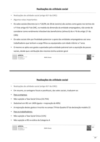 129
Realizações de utilidade social
• Realizações de utilidade social (artigo 43.º do CIRC):
• Algumas notas importantes:
• Os vales sociais (Decreto-Lei n.º 26/99, de 28 de Janeiro) são aceites como gasto nos termos do
n.º 9 do artigo 43.º do CIRC, na medida da dimensão da entidade empregadora, não sendo de
considerar como rendimento tributável dos beneficiários (alínea b) do n.º 8 do artigo 2.º do
CIRS)
• Os vales sociais têm por finalidade potenciar o apoio das entidades empregadoras aos seus
trabalhadores que tenham a cargo filhos ou equiparados com idade inferior a 7 anos
• O mesmo se aplica aos gastos suportados pela entidade patronal com a aquisição de passes
sociais, desde que a atribuição dos mesmos tenha carácter geral
Abílio Sousa
156
Realizações de utilidade social
• Realizações de utilidade social (artigo 43.º do CIRC):
• Em resumo, as vantagens fiscais e parafiscais, dos vales sociais, traduzem-se:
• Para a empresa:
• Não sujeição a Taxa Social Única (23,75%)
• Dedutível em IRC em 140% (gasto + majoração de 40%)
• A majoração destes gastos é inscrita no campo 774 do Quadro 07 da declaração modelo 22
• Para os trabalhadores:
• Não sujeição a Taxa Social Única (11%)
• Não sujeição a IRS na esfera da Categoria A
Abílio Sousa
157
 