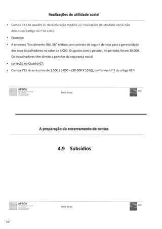 130
Realizações de utilidade social
• Campo 723 do Quadro 07 da declaração modelo 22: realizações de utilidade social não
dedutíveis (artigo 43.º do CIRC)
• Exemplo:
• A empresa “Socialmente Útil, SA” efetuou um contrato de seguro de vida para a generalidade
dos seus trabalhadores no valor de 6.000. Os gastos com o pessoal, no período, foram 30.000.
Os trabalhadores têm direito a pensões da segurança social.
• correção no Quadro 07:
• Campo 723 – (30.000 X 15%)), conforme n.º 2 do artigo 43.º
Abílio Sousa
158
A preparação do encerramento de contas
4.9 Subsídios
Abílio Sousa
159
 