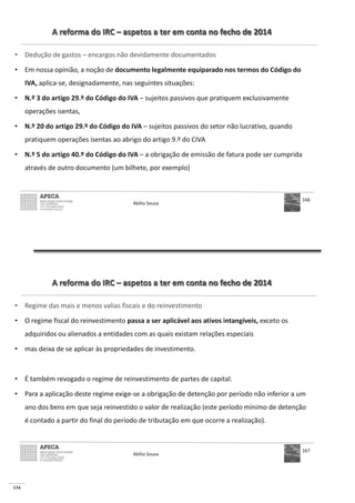 134
A reforma do IRC – aspetos a ter em conta no fecho de 2014
• Dedução de gastos – encargos não devidamente documentados
• Em nossa opinião, a noção de documento legalmente equiparado nos termos do Código do
IVA, aplica-se, designadamente, nas seguintes situações:
• N.º 3 do artigo 29.º do Código do IVA – sujeitos passivos que pratiquem exclusivamente
operações isentas,
• N.º 20 do artigo 29.º do Código do IVA – sujeitos passivos do setor não lucrativo, quando
pratiquem operações isentas ao abrigo do artigo 9.º do CIVA
• N.º 5 do artigo 40.º do Código do IVA – a obrigação de emissão de fatura pode ser cumprida
através de outro documento (um bilhete, por exemplo)
Abílio Sousa
166
A reforma do IRC – aspetos a ter em conta no fecho de 2014
• Regime das mais e menos valias fiscais e do reinvestimento
• O regime fiscal do reinvestimento passa a ser aplicável aos ativos intangíveis, exceto os
adquiridos ou alienados a entidades com as quais existam relações especiais
• mas deixa de se aplicar às propriedades de investimento.
• É também revogado o regime de reinvestimento de partes de capital.
• Para a aplicação deste regime exige-se a obrigação de detenção por período não inferior a um
ano dos bens em que seja reinvestido o valor de realização (este período mínimo de detenção
é contado a partir do final do período de tributação em que ocorre a realização).
Abílio Sousa
167
 