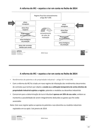 135
A reforma do IRC – aspetos a ter em conta no fecho de 2014
Abílio Sousa
168
Regime fiscal do reinvestimento
artigo 48.º CIRC
ativos fixos
tangíveis
Propriedades
de investimento
ativos biológicos
de produção
ativos não correntes
detidos para venda
ativos fixos
tangíveis
Propriedades
de investimento
ativos biológicos
de produção
ativos
intangíveis
novo
ativos
intangíveis novo
reinvestimento
do valor de
realização
A reforma do IRC – aspetos a ter em conta no fecho de 2014
• Rendimentos de patentes e de propriedade industrial – artigo 50.º-A do CIRC
• Com a reforma do IRC foi criado um novo regime de tributação dos rendimentos decorrentes
de contratos que tenham por objeto a cessão ou a utilização temporária de certos direitos de
propriedade industrial sujeitos a registo: patentes e modelos ou desenhos industriais
• Concorrem para a determinação do lucro tributável apenas em 50% do seu valor, embora se
mantenha a possibilidade de serem integralmente deduzidos os gastos que lhe estão
associados
Nota: Este novo regime aplica-se apenas às patentes e aos desenhos ou modelos industriais
registados em ou após 1 de janeiro de 2014.
Abílio Sousa
169
 