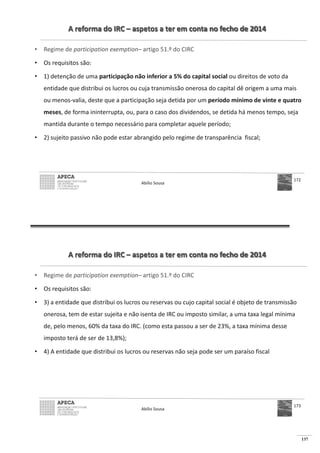 137
A reforma do IRC – aspetos a ter em conta no fecho de 2014
• Regime de participation exemption– artigo 51.º do CIRC
• Os requisitos são:
• 1) detenção de uma participação não inferior a 5% do capital social ou direitos de voto da
entidade que distribui os lucros ou cuja transmissão onerosa do capital dê origem a uma mais
ou menos-valia, deste que a participação seja detida por um período mínimo de vinte e quatro
meses, de forma ininterrupta, ou, para o caso dos dividendos, se detida há menos tempo, seja
mantida durante o tempo necessário para completar aquele período;
• 2) sujeito passivo não pode estar abrangido pelo regime de transparência fiscal;
Abílio Sousa
172
A reforma do IRC – aspetos a ter em conta no fecho de 2014
• Regime de participation exemption– artigo 51.º do CIRC
• Os requisitos são:
• 3) a entidade que distribui os lucros ou reservas ou cujo capital social é objeto de transmissão
onerosa, tem de estar sujeita e não isenta de IRC ou imposto similar, a uma taxa legal mínima
de, pelo menos, 60% da taxa do IRC. (como esta passou a ser de 23%, a taxa mínima desse
imposto terá de ser de 13,8%);
• 4) A entidade que distribui os lucros ou reservas não seja pode ser um paraíso fiscal
Abílio Sousa
173
 