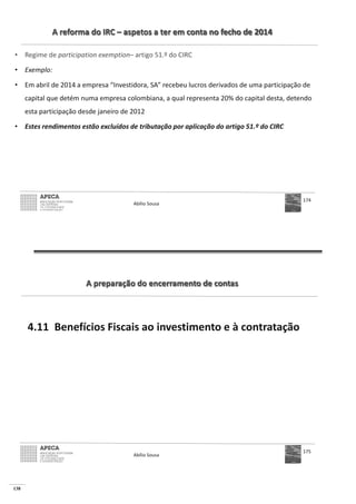 138
A reforma do IRC – aspetos a ter em conta no fecho de 2014
• Regime de participation exemption– artigo 51.º do CIRC
• Exemplo:
• Em abril de 2014 a empresa “Investidora, SA” recebeu lucros derivados de uma participação de
capital que detém numa empresa colombiana, a qual representa 20% do capital desta, detendo
esta participação desde janeiro de 2012
• Estes rendimentos estão excluídos de tributação por aplicação do artigo 51.º do CIRC
Abílio Sousa
174
A preparação do encerramento de contas
4.11 Benefícios Fiscais ao investimento e à contratação
Abílio Sousa
175
 