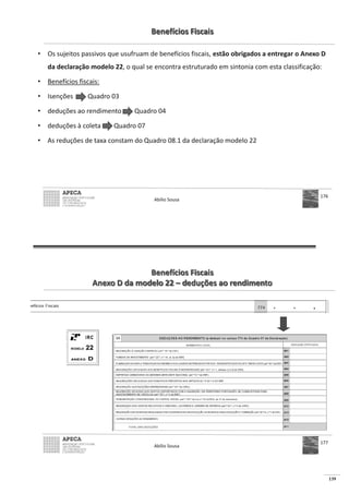 139
Benefícios Fiscais
• Os sujeitos passivos que usufruam de benefícios fiscais, estão obrigados a entregar o Anexo D
da declaração modelo 22, o qual se encontra estruturado em sintonia com esta classificação:
• Benefícios fiscais:
• Isenções Quadro 03
• deduções ao rendimento Quadro 04
• deduções à coleta Quadro 07
• As reduções de taxa constam do Quadro 08.1 da declaração modelo 22
Abílio Sousa
176
Benefícios Fiscais
Anexo D da modelo 22 – deduções ao rendimento
Abílio Sousa
177
 