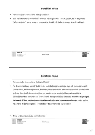 141
Benefícios Fiscais
• Remuneração Convencional do Capital Social
• Este novo benefício, inicialmente previsto no artigo 9.º da Lei n.º 2/2014, de 16 de janeiro
(reforma do IRC) passa agora a constar do artigo 41.º-A do Estatuto dos Benefícios Fiscais
Abílio Sousa
180
Benefícios Fiscais
• Remuneração Convencional do Capital Social
• Na determinação do lucro tributável das sociedades comerciais ou civis sob forma comercial,
cooperativas, empresas públicas, e demais pessoas coletivas de direito público ou privado com
sede ou direção efetiva em território português, pode ser deduzida uma importância
correspondente à remuneração convencional do capital social, calculada mediante a aplicação
da taxa de 5 % ao montante das entradas realizadas, por entregas em dinheiro, pelos sócios,
no âmbito da constituição de sociedade ou do aumento do capital social
• Trata-se de uma dedução ao rendimento
Abílio Sousa
181
 