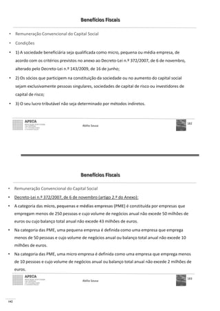 142
Benefícios Fiscais
• Remuneração Convencional do Capital Social
• Condições
• 1) A sociedade beneficiária seja qualificada como micro, pequena ou média empresa, de
acordo com os critérios previstos no anexo ao Decreto-Lei n.º 372/2007, de 6 de novembro,
alterado pelo Decreto-Lei n.º 143/2009, de 16 de junho;
• 2) Os sócios que participem na constituição da sociedade ou no aumento do capital social
sejam exclusivamente pessoas singulares, sociedades de capital de risco ou investidores de
capital de risco;
• 3) O seu lucro tributável não seja determinado por métodos indiretos.
Abílio Sousa
182
Benefícios Fiscais
• Remuneração Convencional do Capital Social
• Decreto-Lei n.º 372/2007, de 6 de novembro (artigo 2.º do Anexo):
• A categoria das micro, pequenas e médias empresas (PME) é constituída por empresas que
empregam menos de 250 pessoas e cujo volume de negócios anual não excede 50 milhões de
euros ou cujo balanço total anual não excede 43 milhões de euros.
• Na categoria das PME, uma pequena empresa é definida como uma empresa que emprega
menos de 50 pessoas e cujo volume de negócios anual ou balanço total anual não excede 10
milhões de euros.
• Na categoria das PME, uma micro empresa é definida como uma empresa que emprega menos
de 10 pessoas e cujo volume de negócios anual ou balanço total anual não excede 2 milhões de
euros.
Abílio Sousa
183
 