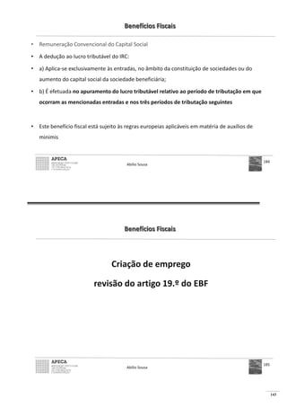 143
Benefícios Fiscais
• Remuneração Convencional do Capital Social
• A dedução ao lucro tributável do IRC:
• a) Aplica-se exclusivamente às entradas, no âmbito da constituição de sociedades ou do
aumento do capital social da sociedade beneficiária;
• b) É efetuada no apuramento do lucro tributável relativo ao período de tributação em que
ocorram as mencionadas entradas e nos três períodos de tributação seguintes
• Este benefício fiscal está sujeito às regras europeias aplicáveis em matéria de auxílios de
minimis
Abílio Sousa
184
Benefícios Fiscais
Criação de emprego
revisão do artigo 19.º do EBF
Abílio Sousa
185
 
