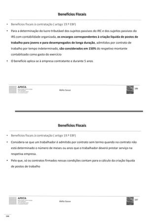 144
Benefícios Fiscais
• Benefícios fiscais à contratação ( artigo 19.º EBF)
• Para a determinação do lucro tributável dos sujeitos passivos do IRC e dos sujeitos passivos do
IRS com contabilidade organizada, os encargos correspondentes à criação líquida de postos de
trabalho para jovens e para desempregados de longa duração, admitidos por contrato de
trabalho por tempo indeterminado, são considerados em 150% do respetivo montante
contabilizado como gasto do exercício
• O benefício aplica-se à empresa contratante e durante 5 anos
Abílio Sousa
186
Benefícios Fiscais
• Benefícios fiscais à contratação ( artigo 19.º EBF)
• Considera-se que um trabalhador é admitido por contrato sem termo quando no contrato não
está determinado o número de meses ou anos que o trabalhador deverá prestar serviço na
respetiva empresa.
• Pelo que, só os contratos firmados nessas condições contam para o cálculo da criação líquida
de postos de trabalho
Abílio Sousa
187
 