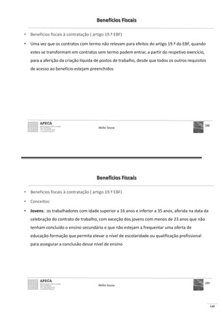 145
Benefícios Fiscais
• Benefícios fiscais à contratação ( artigo 19.º EBF)
• Uma vez que os contratos com termo não relevam para efeitos do artigo 19.º do EBF, quando
estes se transformam em contratos sem termo podem entrar, a partir do respetivo exercício,
para a aferição da criação líquida de postos de trabalho, desde que todos os outros requisitos
de acesso ao benefício estejam preenchidos
Abílio Sousa
188
Benefícios Fiscais
• Benefícios fiscais à contratação ( artigo 19.º EBF)
• Conceitos:
• Jovens: os trabalhadores com idade superior a 16 anos e inferior a 35 anos, aferida na data da
celebração do contrato de trabalho, com exceção dos jovens com menos de 23 anos que não
tenham concluído o ensino secundário e que não estejam a frequentar uma oferta de
educação-formação que permita elevar o nível de escolaridade ou qualificação profissional
para assegurar a conclusão desse nível de ensino
Abílio Sousa
189
 