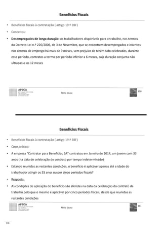 146
Benefícios Fiscais
• Benefícios fiscais à contratação ( artigo 19.º EBF)
• Conceitos:
• Desempregados de longa duração: os trabalhadores disponíveis para o trabalho, nos termos
do Decreto-Lei n.º 220/2006, de 3 de Novembro, que se encontrem desempregados e inscritos
nos centros de emprego há mais de 9 meses, sem prejuízo de terem sido celebrados, durante
esse período, contratos a termo por período inferior a 6 meses, cuja duração conjunta não
ultrapasse os 12 meses
Abílio Sousa
190
Benefícios Fiscais
• Benefícios fiscais à contratação ( artigo 19.º EBF)
• Caso prático:
• A empresa “Contratar para Beneficiar, SA” contratou em Janeiro de 2014, um jovem com 33
anos (na data de celebração do contrato por tempo indeterminado)
• Estando reunidas as restantes condições, o benefício é aplicável apenas até a idade do
trabalhador atingir os 35 anos ou por cinco períodos fiscais?
• Resposta:
• As condições de aplicação do benefício são aferidas na data da celebração do contrato de
trabalho pelo que o mesmo é aplicável por cinco períodos fiscais, desde que reunidas as
restantes condições
Abílio Sousa
191
 
