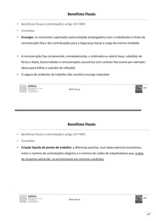 147
Benefícios Fiscais
• Benefícios fiscais à contratação ( artigo 19.º EBF)
• Conceitos:
• Encargos: os montantes suportados pela entidade empregadora com o trabalhador a título da
remuneração fixa e das contribuições para a Segurança Social a cargo da mesma entidade
• A remuneração fixa compreende, nomeadamente, o ordenado ou salário base, subsídios de
férias e Natal, diuturnidades e remunerações acessórias com carácter fixo (como por exemplo:
abono para falhas e subsídio de refeição)
• O seguro de acidentes de trabalho não constitui encargo majorável
Abílio Sousa
192
Benefícios Fiscais
• Benefícios fiscais à contratação ( artigo 19.º EBF)
• Conceitos:
• Criação líquida de postos de trabalho: a diferença positiva, num dado exercício económico,
entre o número de contratações elegíveis e o número de saídas de trabalhadores que, à data
da respetiva admissão, se encontravam nas mesmas condições
Abílio Sousa
193
 