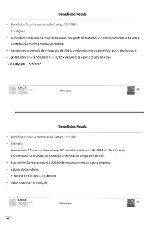148
Benefícios Fiscais
• Benefícios fiscais à contratação ( artigo 19.º EBF)
• Condições:
• O montante máximo da majoração anual, por posto de trabalho, é o correspondente a 14 vezes
a retribuição mínima mensal garantida.
• Assim, para o período de tributação de 2014, o valor máximo do benefício, por trabalhador, é:
• (€ 485,00 X 9) + (€
€ 6.860,00 ????????
Abílio Sousa
194
Benefícios Fiscais
• Benefícios fiscais à contratação ( artigo 19.º EBF)
• Exemplo:
• A sociedade “Queremos Incentivos, SA” admitiu em Janeiro de 2014 um funcionário,
encontrando-se reunidas as condições referidas no artigo 19.º do EBF.
• Esta admissão representa € 1.200,00 de encargos mensais para a empresa.
• cálculo do benefício:
• € 8.400,00
• Valor dedutível: € 6.860,00
Abílio Sousa
195
 
