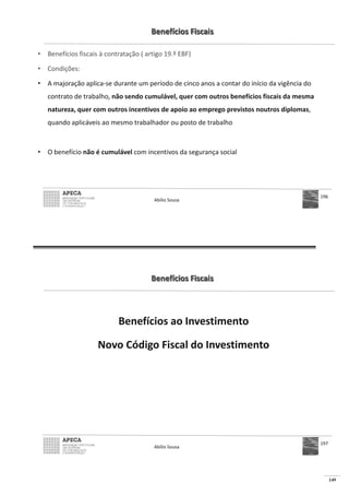 149
Benefícios Fiscais
• Benefícios fiscais à contratação ( artigo 19.º EBF)
• Condições:
• A majoração aplica-se durante um período de cinco anos a contar do início da vigência do
contrato de trabalho, não sendo cumulável, quer com outros benefícios fiscais da mesma
natureza, quer com outros incentivos de apoio ao emprego previstos noutros diplomas,
quando aplicáveis ao mesmo trabalhador ou posto de trabalho
• O benefício não é cumulável com incentivos da segurança social
Abílio Sousa
196
Benefícios Fiscais
Benefícios ao Investimento
Novo Código Fiscal do Investimento
Abílio Sousa
197
 