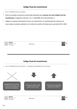 150
Código Fiscal do Investimento
• Lei n.º 44/2014, de 11 de julho
• Esta Lei concedeu ao Governo autorização legislativa para aprovar um novo Código Fiscal do
Investimento, revogando o Decreto -Lei n.º 249/2009, de 23 de setembro, e
• adaptar os regimes de benefícios fiscais ao investimento e à capitalização das empresas às
novas regras europeias aplicáveis em matéria de auxílios de Estado para o período 2014 -2020
Abílio Sousa
198
Código Fiscal do Investimento
• Lei n.º 44/2014, de 11 de julho – os efeitos pretendidos (em resumo)
Abílio Sousa
199
Revogação dos incentivos
à internacionalização das
empresas portuguesas
Inclusão da DLRR, criada
pela lei do OE 2014
Aumento das deduções
do RFAI e do SIFIDE II
 