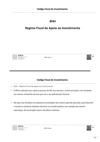 151
Código Fiscal do Investimento
RFAI
Regime Fiscal de Apoio ao Investimento
Abílio Sousa
200
Código Fiscal do Investimento
• RFAI – Regime Fiscal de Apoio ao Investimento
• O RFAI é aplicável aos sujeitos passivos de IRC que exerçam, a título principal, uma atividade
nos setores constantes da lista que vier a ser definida por Portaria
• Até aqui este benefício era aplicável às atividades dos setores agrícola, florestal, agroindustrial
e turístico e ainda da indústria extrativa ou transformadora, com exceção dos setores
siderúrgico, da construção naval e das fibras sintéticas
Abílio Sousa
201
 