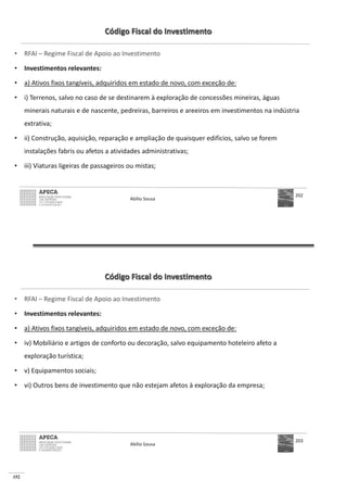 152
Código Fiscal do Investimento
• RFAI – Regime Fiscal de Apoio ao Investimento
• Investimentos relevantes:
• a) Ativos fixos tangíveis, adquiridos em estado de novo, com exceção de:
• i) Terrenos, salvo no caso de se destinarem à exploração de concessões mineiras, águas
minerais naturais e de nascente, pedreiras, barreiros e areeiros em investimentos na indústria
extrativa;
• ii) Construção, aquisição, reparação e ampliação de quaisquer edifícios, salvo se forem
instalações fabris ou afetos a atividades administrativas;
• iii) Viaturas ligeiras de passageiros ou mistas;
Abílio Sousa
202
Código Fiscal do Investimento
• RFAI – Regime Fiscal de Apoio ao Investimento
• Investimentos relevantes:
• a) Ativos fixos tangíveis, adquiridos em estado de novo, com exceção de:
• iv) Mobiliário e artigos de conforto ou decoração, salvo equipamento hoteleiro afeto a
exploração turística;
• v) Equipamentos sociais;
• vi) Outros bens de investimento que não estejam afetos à exploração da empresa;
Abílio Sousa
203
 