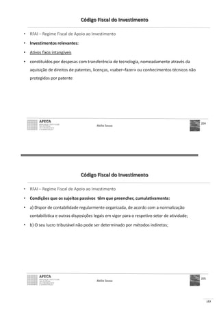 153
Código Fiscal do Investimento
• RFAI – Regime Fiscal de Apoio ao Investimento
• Investimentos relevantes:
• Ativos fixos intangíveis
• constituídos por despesas com transferência de tecnologia, nomeadamente através da
aquisição de direitos de patentes, licenças, «saber–fazer» ou conhecimentos técnicos não
protegidos por patente
Abílio Sousa
204
Código Fiscal do Investimento
• RFAI – Regime Fiscal de Apoio ao Investimento
• Condições que os sujeitos passivos têm que preencher, cumulativamente:
• a) Dispor de contabilidade regularmente organizada, de acordo com a normalização
contabilística e outras disposições legais em vigor para o respetivo setor de atividade;
• b) O seu lucro tributável não pode ser determinado por métodos indiretos;
Abílio Sousa
205
 