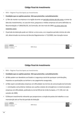 154
Código Fiscal do Investimento
• RFAI – Regime Fiscal de Apoio ao Investimento
• Condições que os sujeitos passivos têm que preencher, cumulativamente:
• c) Têm de manter na empresa e na região durante um período mínimo de três anos a contar da
data dos investimentos, no caso de micro, pequenas e médias empresas tal como definidas na
Recomendação n.º 2003/361/CE, da Comissão, de 6 de maio de 2003, ou cinco anos nos
restantes casos;
• O período de detenção pode ser inferior a cinco anos, se o respetivo período mínimo de vida
útil, determinado nos termos do Decreto Regulamentar n.º 25/2009, tiver duração menor
Abílio Sousa
206
Código Fiscal do Investimento
• RFAI – Regime Fiscal de Apoio ao Investimento
• Condições que os sujeitos passivos têm que preencher, cumulativamente:
• d) Não podem ser devedores ao Estado e à segurança social de quaisquer contribuições,
impostos ou quotizações ou tenham o seu pagamento assegurado;
• e) Não sejam consideradas empresas em dificuldade nos termos da comunicação da Comissão
— orientações comunitárias relativas aos auxílios estatais de emergência e à reestruturação a
empresas em dificuldade, publicada no Jornal Oficial da União Europeia, n.º C 244, de 1 de
outubro de 2004;
• f) Efetuem investimento relevante que proporcione a criação de postos de trabalho e a sua
manutenção até ao final do período de dedução
Abílio Sousa
207
 