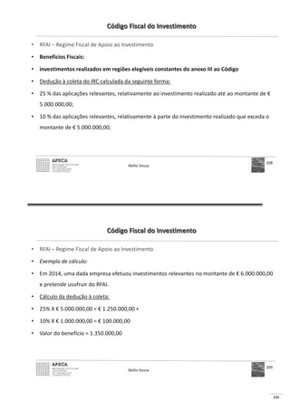 155
Código Fiscal do Investimento
• RFAI – Regime Fiscal de Apoio ao Investimento
• Benefícios Fiscais:
• investimentos realizados em regiões elegíveis constantes do anexo III ao Código
• Dedução à coleta do IRC calculada da seguinte forma:
• 25 % das aplicações relevantes, relativamente ao investimento realizado até ao montante de €
5.000.000,00;
• 10 % das aplicações relevantes, relativamente à parte do investimento realizado que exceda o
montante de € 5.000.000,00;
Abílio Sousa
208
Código Fiscal do Investimento
• RFAI – Regime Fiscal de Apoio ao Investimento
• Exemplo de cálculo:
• Em 2014, uma dada empresa efetuou investimentos relevantes no montante de € 6.000.000,00
e pretende usufruir do RFAI.
• Cálculo da dedução à coleta:
• 25% X € € 1.250.000,00 +
• 10% X € € 100.000,00
•
Abílio Sousa
209
 