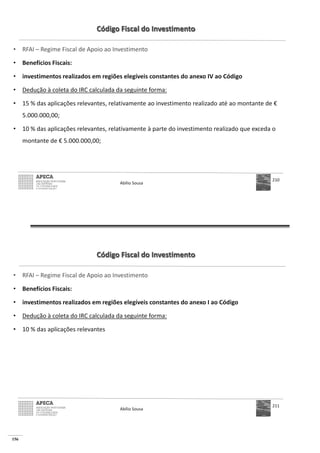 156
Código Fiscal do Investimento
• RFAI – Regime Fiscal de Apoio ao Investimento
• Benefícios Fiscais:
• investimentos realizados em regiões elegíveis constantes do anexo IV ao Código
• Dedução à coleta do IRC calculada da seguinte forma:
• 15 % das aplicações relevantes, relativamente ao investimento realizado até ao montante de €
5.000.000,00;
• 10 % das aplicações relevantes, relativamente à parte do investimento realizado que exceda o
montante de € 5.000.000,00;
Abílio Sousa
210
Código Fiscal do Investimento
• RFAI – Regime Fiscal de Apoio ao Investimento
• Benefícios Fiscais:
• investimentos realizados em regiões elegíveis constantes do anexo I ao Código
• Dedução à coleta do IRC calculada da seguinte forma:
• 10 % das aplicações relevantes
Abílio Sousa
211
 