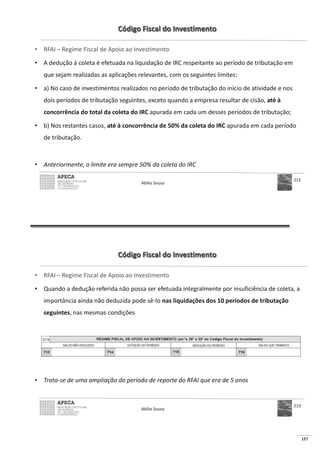 157
Código Fiscal do Investimento
• RFAI – Regime Fiscal de Apoio ao Investimento
• A dedução á coleta é efetuada na liquidação de IRC respeitante ao período de tributação em
que sejam realizadas as aplicações relevantes, com os seguintes limites:
• a) No caso de investimentos realizados no período de tributação do início de atividade e nos
dois períodos de tributação seguintes, exceto quando a empresa resultar de cisão, até à
concorrência do total da coleta do IRC apurada em cada um desses períodos de tributação;
• b) Nos restantes casos, até à concorrência de 50% da coleta do IRC apurada em cada período
de tributação.
• Anteriormente, o limite era sempre 50% da coleta do IRC
Abílio Sousa
212
Código Fiscal do Investimento
• RFAI – Regime Fiscal de Apoio ao Investimento
• Quando a dedução referida não possa ser efetuada integralmente por insuficiência de coleta, a
importância ainda não deduzida pode sê-lo nas liquidações dos 10 períodos de tributação
seguintes, nas mesmas condições
• Trata-se de uma ampliação do período de reporte do RFAI que era de 5 anos
Abílio Sousa
213
 