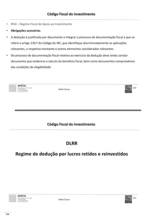 158
Código Fiscal do Investimento
• RFAI – Regime Fiscal de Apoio ao Investimento
• Obrigações acessórias
• A dedução é justificada por documento a integrar o processo de documentação fiscal a que se
refere o artigo 130.º do Código do IRC, que identifique discriminadamente as aplicações
relevantes, o respetivo montante e outros elementos considerados relevantes
• Do processo de documentação fiscal relativo ao exercício da dedução deve ainda constar
documento que evidencie o cálculo do benefício fiscal, bem como documentos comprovativos
das condições de elegibilidade
Abílio Sousa
214
Código Fiscal do Investimento
DLRR
Regime de dedução por lucros retidos e reinvestidos
Abílio Sousa
215
 