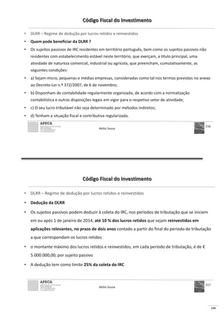 159
Código Fiscal do Investimento
• DLRR – Regime de dedução por lucros retidos e reinvestidos
• Quem pode beneficiar da DLRR ?
• Os sujeitos passivos de IRC residentes em território português, bem como os sujeitos passivos não
residentes com estabelecimento estável neste território, que exerçam, a título principal, uma
atividade de natureza comercial, industrial ou agrícola, que preencham, cumulativamente, as
seguintes condições:
• a) Sejam micro, pequenas e médias empresas, consideradas como tal nos termos previstos no anexo
ao Decreto-Lei n.º 372/2007, de 6 de novembro;
• b) Disponham de contabilidade regularmente organizada, de acordo com a normalização
contabilística e outras disposições legais em vigor para o respetivo setor de atividade;
• c) O seu lucro tributável não seja determinado por métodos indiretos;
• d) Tenham a situação fiscal e contributiva regularizada.
Abílio Sousa
216
Código Fiscal do Investimento
• DLRR – Regime de dedução por lucros retidos e reinvestidos
• Dedução da DLRR
• Os sujeitos passivos podem deduzir à coleta do IRC, nos períodos de tributação que se iniciem
em ou após 1 de janeiro de 2014, até 10 % dos lucros retidos que sejam reinvestidos em
aplicações relevantes, no prazo de dois anos contado a partir do final do período de tributação
a que correspondam os lucros retidos
• o montante máximo dos lucros retidos e reinvestidos, em cada período de tributação, é de €
5.000.000,00, por sujeito passivo
• A dedução tem como limite 25% da coleta do IRC
Abílio Sousa
217
 