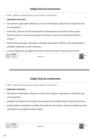160
Código Fiscal do Investimento
• DLRR – Regime de dedução por lucros retidos e reinvestidos
• Aplicações relevantes:
• Consideram-se aplicações relevantes, os ativos fixos tangíveis, adquiridos em estado de novo,
com exceção de:
• a) Terrenos, salvo no caso de se destinarem à exploração de concessões mineiras, águas
minerais naturais e de nascente, pedreiras, barreiros e areeiros em projetos de indústria
extrativa;
• b) Construção, aquisição, reparação e ampliação de quaisquer edifícios, salvo quando afetos a
atividades produtivas ou administrativas;
• c) Viaturas ligeiras de passageiros ou mistas, barcos de recreio e aeronaves de turismo;
Abílio Sousa
218
Código Fiscal do Investimento
• DLRR – Regime de dedução por lucros retidos e reinvestidos
• Aplicações relevantes:
• Consideram-se aplicações relevantes, os ativos fixos tangíveis, adquiridos em estado de novo,
com exceção de:
• d) Artigos de conforto ou decoração, salvo equipamento hoteleiro afeto a exploração turística;
• e) Ativos afetos a atividades no âmbito de acordos de concessão ou de parceria público-privada
celebrados com entidades do setor público.
Abílio Sousa
219
 