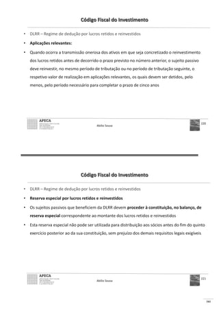 161
Código Fiscal do Investimento
• DLRR – Regime de dedução por lucros retidos e reinvestidos
• Aplicações relevantes:
• Quando ocorra a transmissão onerosa dos ativos em que seja concretizado o reinvestimento
dos lucros retidos antes de decorrido o prazo previsto no número anterior, o sujeito passivo
deve reinvestir, no mesmo período de tributação ou no período de tributação seguinte, o
respetivo valor de realização em aplicações relevantes, os quais devem ser detidos, pelo
menos, pelo período necessário para completar o prazo de cinco anos
Abílio Sousa
220
Código Fiscal do Investimento
• DLRR – Regime de dedução por lucros retidos e reinvestidos
• Reserva especial por lucros retidos e reinvestidos
• Os sujeitos passivos que beneficiem da DLRR devem proceder à constituição, no balanço, de
reserva especial correspondente ao montante dos lucros retidos e reinvestidos
• Esta reserva especial não pode ser utilizada para distribuição aos sócios antes do fim do quinto
exercício posterior ao da sua constituição, sem prejuízo dos demais requisitos legais exigíveis
Abílio Sousa
221
 