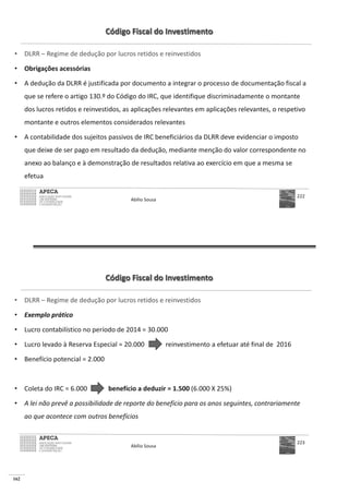 162
Código Fiscal do Investimento
• DLRR – Regime de dedução por lucros retidos e reinvestidos
• Obrigações acessórias
• A dedução da DLRR é justificada por documento a integrar o processo de documentação fiscal a
que se refere o artigo 130.º do Código do IRC, que identifique discriminadamente o montante
dos lucros retidos e reinvestidos, as aplicações relevantes em aplicações relevantes, o respetivo
montante e outros elementos considerados relevantes
• A contabilidade dos sujeitos passivos de IRC beneficiários da DLRR deve evidenciar o imposto
que deixe de ser pago em resultado da dedução, mediante menção do valor correspondente no
anexo ao balanço e à demonstração de resultados relativa ao exercício em que a mesma se
efetua
Abílio Sousa
222
Código Fiscal do Investimento
• DLRR – Regime de dedução por lucros retidos e reinvestidos
• Exemplo prático
•
•
•
• benefício a deduzir = 1.500 (6.000 X 25%)
• A lei não prevê a possibilidade de reporte do benefício para os anos seguintes, contrariamente
ao que acontece com outros benefícios
Abílio Sousa
223
 