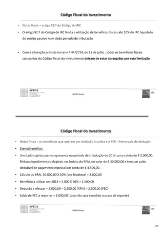 163
Código Fiscal do Investimento
• Notas finais – artigo 92.º do Código do IRC
• O artigo 92.º do Código do IRC limita a utilização de benefícios fiscais até 10% do IRC liquidado
do sujeito passivo num dado período de tributação
• Com a alteração prevista na Lei n.º 44/2014, de 11 de julho , todos os benefícios fiscais
constantes do Código Fiscal do Investimento deixam de estar abrangidos por esta limitação
Abílio Sousa
224
Código Fiscal do Investimento
• Notas finais – os benefícios que operam por dedução à coleta e o PEC – hierarquia de dedução
• Exemplo prático:
• Um dado sujeito passivo apresenta no período de tributação de 2014, uma coleta de € 5,000,00.
Efetuou investimentos elegíveis no âmbito do RFAI, no valor de € 30.000,00 e tem um saldo
dedutível de pagamento especial por conta de € 4.500,00.
•
•
• – 2.500,00 (RFAI) – 2.500,00 (PEC)
•
Abílio Sousa
225
 