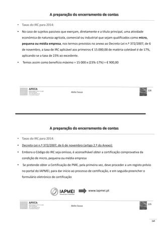 165
A preparação do encerramento de contas
• Taxas do IRC para 2014:
• No caso de sujeitos passivos que exerçam, diretamente e a título principal, uma atividade
económica de natureza agrícola, comercial ou industrial que sejam qualificados como micro,
pequena ou média empresa, nos termos previstos no anexo ao Decreto-Lei n.º 372/2007, de 6
de novembro, a taxa de IRC aplicável aos primeiros € 15.000,00 de matéria coletável é de 17%,
aplicando-se a taxa de 23% ao excedente.
• 000 x (23%- € 900,00
Abílio Sousa
228
A preparação do encerramento de contas
• Taxas do IRC para 2014:
• Decreto-Lei n.º 372/2007, de 6 de novembro (artigo 2.º do Anexo):
• Embora o Código do IRC seja omisso, é aconselhável obter a certificação comprovativa da
condição de micro, pequena ou média empresa
• Se pretende obter a Certificação de PME, pela primeira vez, deve proceder a um registo prévio
no portal do IAPMEI, para dar início ao processo de certificação, e em seguida preencher o
formulário eletrónico de certificação
www.iapmei.pt
Abílio Sousa
229
 