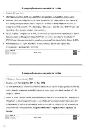 166
A preparação do encerramento de contas
• Taxas do IRC para 2014:
• Informação vinculativa da AT proc. 683/2014 – Despacho de 16/9/2014 do Diretor-Geral:
• Tendo em conta que o objetivo do n.º 2 do artigo 87.º do CIRC foi estabelecer uma taxa de IRC
mais baixa para as pequenas e médias empresas e estando as micro empresas incluídas na
categoria das PME, conforme n.º 3 do artigo 2.º do Anexo ao Decreto-Lei n.º 372/2007, de 6 de
novembro, é-lhes também aplicável esse normativo.
• No que respeita à comprovação de PME, as entidades que obtenham essa comprovação através
da existência de Certificação emitida pelo IAPMEI, nos termos previstos no Decreto-Lei n.º
372/2007, de 6 de novembro, detêm prova bastante para efeitos da usufruição da taxa de 17%.
• As entidades que não sejam detentoras dessa Certificação devem fazer a prova dos
pressupostos de que depende o benefício
Abílio Sousa
230
A preparação do encerramento de contas
• Tributações Autónomas para 2014:
• Encargos com viaturas (artigo 88.º n.º 3 do CIRC)
• As taxas de tributação autónoma incidentes sobre viaturas ligeiras de passageiros deixaram de
estar indexadas ao valor de aquisição fiscalmente aceite nos termos da alínea e) do n.º 1 do
artigo 34.º do CIRC.
• Assim, as novas taxas de tributação autónoma constantes do n.º 3 do artigo 88.° do Código do
IRC aplicam-se aos encargos efetuados ou suportados por sujeitos passivos relacionados com
todas as viaturas ligeiras de passageiros, motos ou motociclos, excluindo os veículos movidos
exclusivamente a energia elétrica, independentemente da respetiva data de aquisição ou
locação
Abílio Sousa
231
 