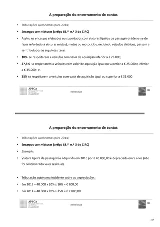 167
A preparação do encerramento de contas
• Tributações Autónomas para 2014:
• Encargos com viaturas (artigo 88.º n.º 3 do CIRC)
• Assim, os encargos efetuados ou suportados com viaturas ligeiras de passageiros (deixa-se de
fazer referência a viaturas mistas), motos ou motociclos, excluindo veículos elétricos, passam a
ser tributados às seguintes taxas:
• 10% se respeitarem a veículos com valor de aquisição inferior a € 25.000;
• 27,5% se respeitarem a veículos com valor de aquisição igual ou superior a € 25.000 e inferior
a € 35.000; e,
• 35% se respeitarem a veículos com valor de aquisição igual ou superior a € 35.000
Abílio Sousa
232
A preparação do encerramento de contas
• Tributações Autónomas para 2014:
• Encargos com viaturas (artigo 88.º n.º 3 do CIRC)
• Exemplo:
• Viatura ligeira de passageiros adquirida em 2010 por € 40.000,00 e depreciada em 5 anos (não
foi contabilizado valor residual).
• Tributação autónoma incidente sobre as depreciações:
• € 800,00
• € 2.800,00
Abílio Sousa
233
 