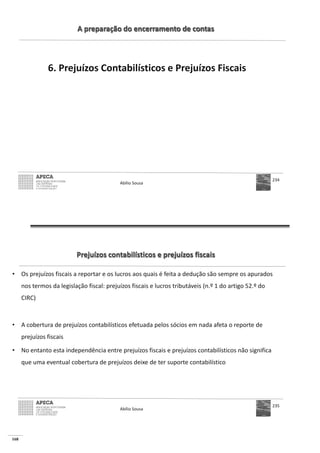 168
A preparação do encerramento de contas
6. Prejuízos Contabilísticos e Prejuízos Fiscais
Abílio Sousa
234
Prejuízos contabilísticos e prejuízos fiscais
• Os prejuízos fiscais a reportar e os lucros aos quais é feita a dedução são sempre os apurados
nos termos da legislação fiscal: prejuízos fiscais e lucros tributáveis (n.º 1 do artigo 52.º do
CIRC)
• A cobertura de prejuízos contabilísticos efetuada pelos sócios em nada afeta o reporte de
prejuízos fiscais
• No entanto esta independência entre prejuízos fiscais e prejuízos contabilísticos não significa
que uma eventual cobertura de prejuízos deixe de ter suporte contabilístico
Abílio Sousa
235
 