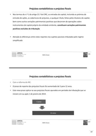 169
Prejuízos contabilísticos e prejuízos fiscais
• Nos termos do n.º 1 do artigo 21.º do CIRC, as entradas de capital, incluindo os prémios de
emissão de ações, as coberturas de prejuízos, a qualquer título, feitas pelos titulares do capital,
bem como outras variações patrimoniais positivas que decorram de operações sobre
instrumentos de capital próprio da entidade emitente, constituem variações patrimoniais
positivas excluídas de tributação
• Atenção às diferenças entre estes reportes nos sujeitos passivos tributados pelo regime
simplificado
Abílio Sousa
236
Prejuízos contabilísticos e prejuízos fiscais
• Com a reforma do IRC:
• O prazo de reporte dos prejuízos fiscais foi aumentado de 5 para 12 anos.
• Este novo prazo aplica–se aos prejuízos fiscais apurados em períodos de tributação que se
iniciem em ou após 1 de janeiro de 2014.
Abílio Sousa
237
5 anos
12 anos
 