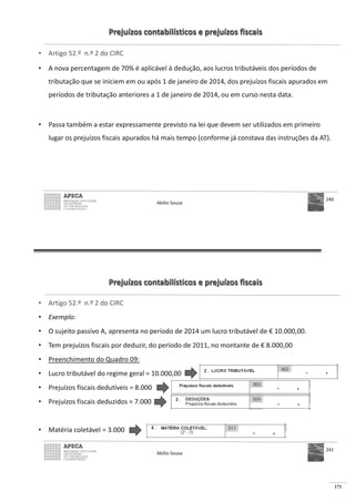 171
Prejuízos contabilísticos e prejuízos fiscais
• Artigo 52.º n.º 2 do CIRC
• A nova percentagem de 70% é aplicável à dedução, aos lucros tributáveis dos períodos de
tributação que se iniciem em ou após 1 de janeiro de 2014, dos prejuízos fiscais apurados em
períodos de tributação anteriores a 1 de janeiro de 2014, ou em curso nesta data.
• Passa também a estar expressamente previsto na lei que devem ser utilizados em primeiro
lugar os prejuízos fiscais apurados há mais tempo (conforme já constava das instruções da AT).
Abílio Sousa
240
Prejuízos contabilísticos e prejuízos fiscais
• Artigo 52.º n.º 2 do CIRC
• Exemplo:
• O sujeito passivo A, apresenta no período de 2014 um lucro tributável de € 10.000,00.
• Tem prejuízos fiscais por deduzir, do período de 2011, no montante de € 8.000,00
• Preenchimento do Quadro 09:
•
•
•
•
Abílio Sousa
241
 